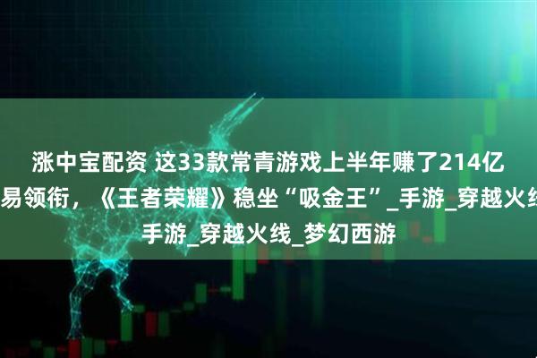 涨中宝配资 这33款常青游戏上半年赚了214亿元：腾讯网易领衔，《王者荣耀》稳坐“吸金王”_手游_穿越火线_梦幻西游